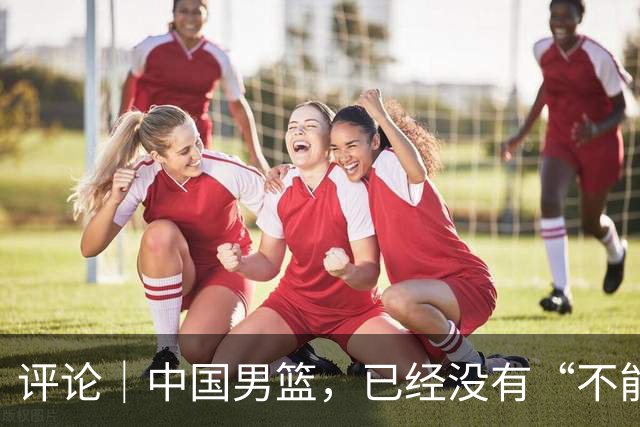 评论｜中国男篮，已经没有“不能输”的比赛了